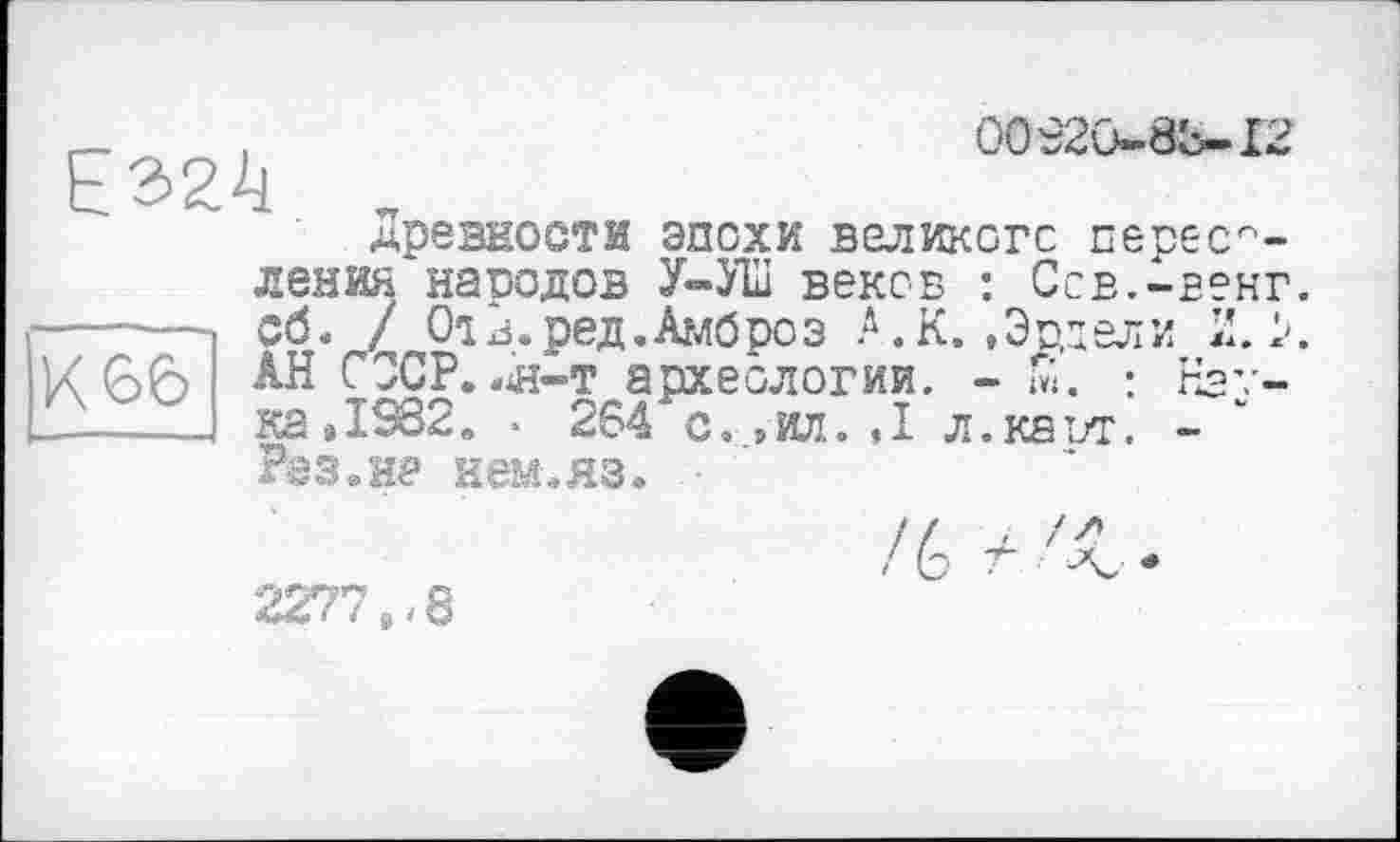 ﻿О0Є2О-»8Ь-І2
Е324
Древности эпохи великого переселения народов У-У1ІІ веков : Ссв.-венг ----- Сб. / 01 Д.ред. Амброз .Д.К. .Эрцели И. > U66 АН СССР, «я-т археологии. - Й. : Нау------ ка41982» • 264 с. ,т. <1 л.каът. -
Раз»не нем.яз.
2277,-8